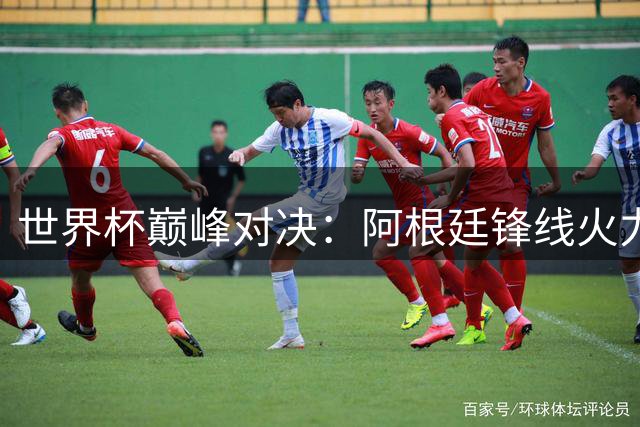 世界杯巅峰对决：阿根廷锋线火力全开 西班牙钢铁防线迎考验