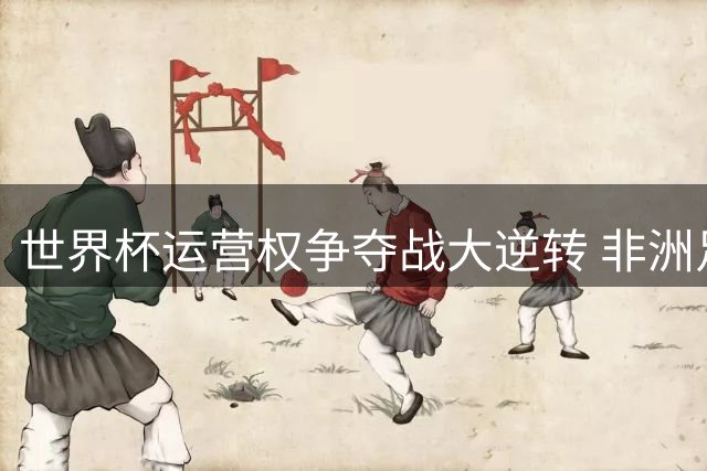 世界杯运营权争夺战大逆转 非洲足联全票支持改写足球权力版图