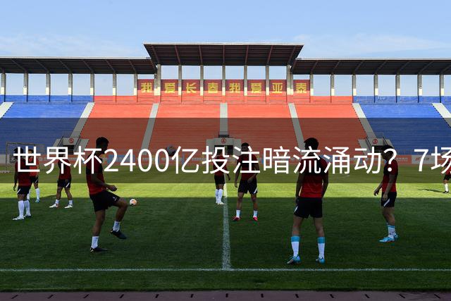 世界杯2400亿投注暗流涌动？7场赛事遭独立机构黄色预警
