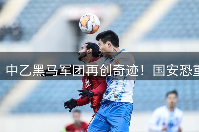 中乙黑马军团再创奇迹！国安恐重蹈泾川文汇覆辙