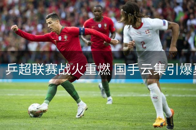 乒超联赛战火重燃 国手云集引爆夏季乒坛盛宴