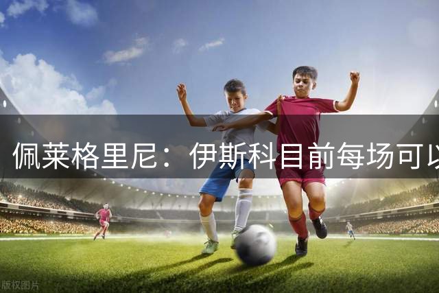 佩莱格里尼：伊斯科目前每场可以踢30分钟，帕罗特下周可出战