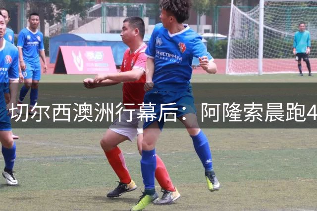 切尔西澳洲行幕后：阿隆索晨跑4分30秒配速震惊教练组