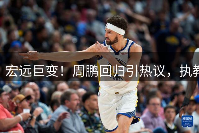 宏远巨变！周鹏回归引热议，执教能力再遭质疑