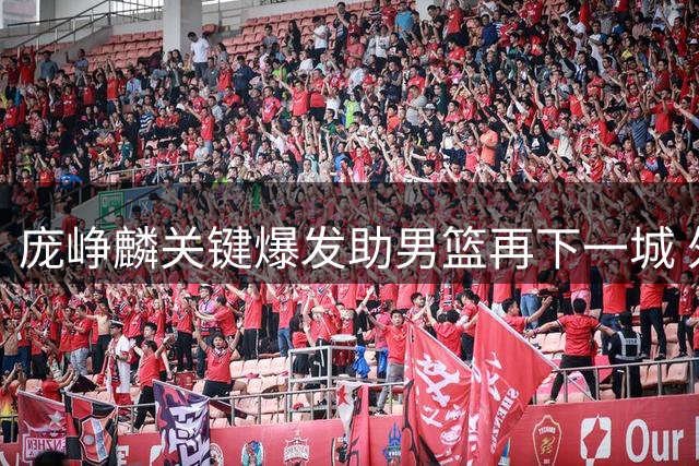 庞峥麟关键爆发助男篮再下一城 外线失准仍取团结杯两连胜