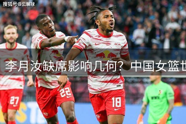 李月汝缺席影响几何？中国女篮世界杯征程遇挑战