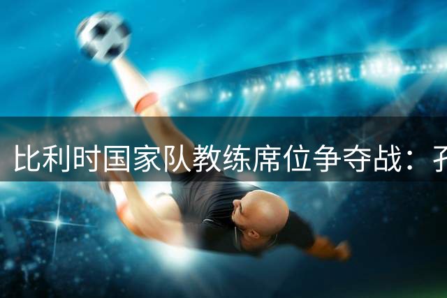 比利时国家队教练席位争夺战：孔塞桑与范博梅尔位列候选人名单