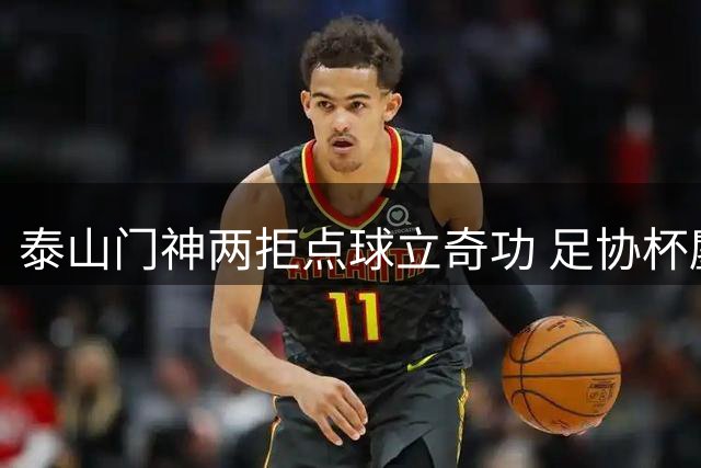 泰山门神两拒点球立奇功 足协杯鏖战120分钟惊险晋级
