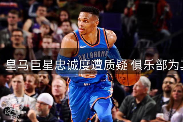 皇马巨星忠诚度遭质疑 俱乐部为其倾尽资源却遭续约僵局