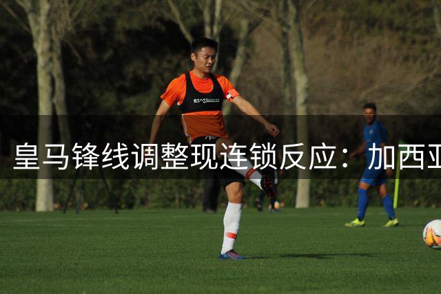 皇马锋线调整现连锁反应：加西亚离队催生中锋补强计划