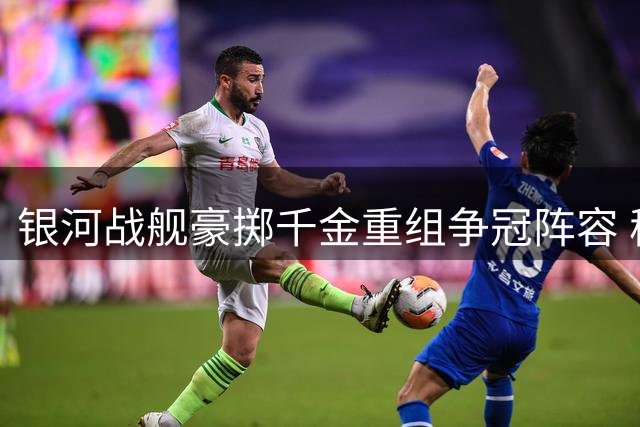 银河战舰豪掷千金重组争冠阵容 穆帅回归首季即迎终极考验