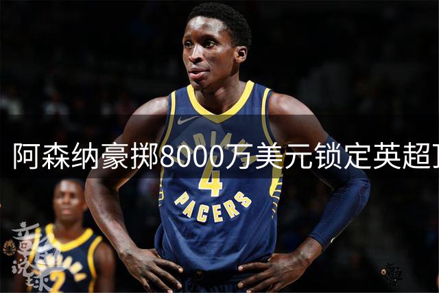 阿森纳豪掷8000万美元锁定英超顶级铁卫 防线补强势在必行
