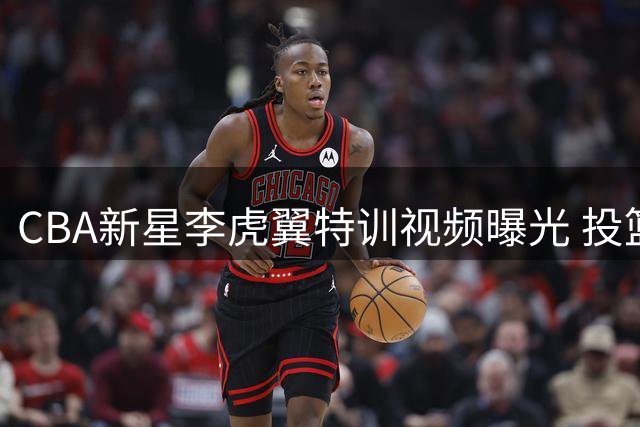 CBA新星李虎翼特训视频曝光 投篮节奏与脚步变化展现训练成果